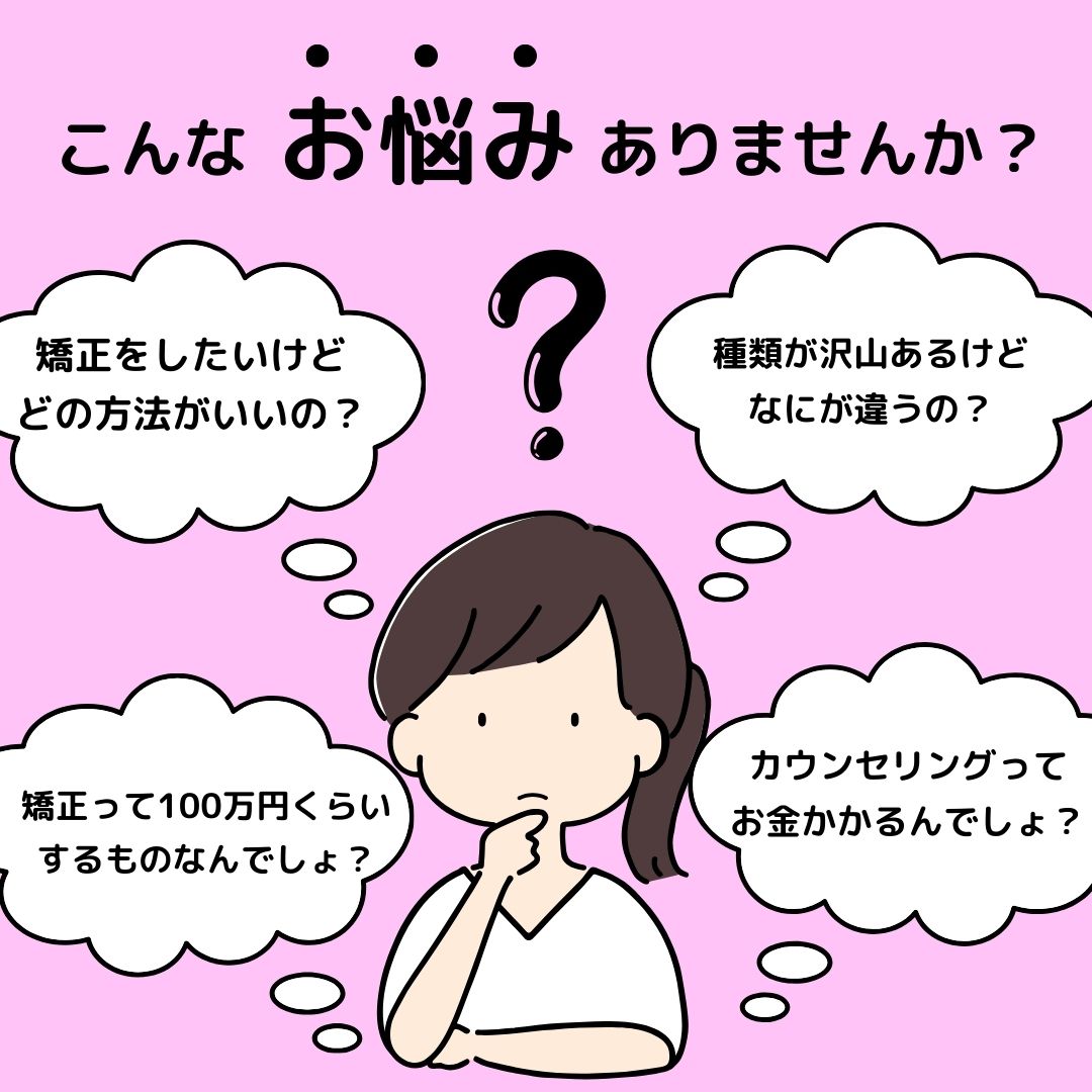 矯正をしたいけど費用がわからないから、なかなかカウンセリングに行けていない・・・<br />
種類が色々あって自分ではわからない・・・<br />
このようなお悩みの方いませんか？